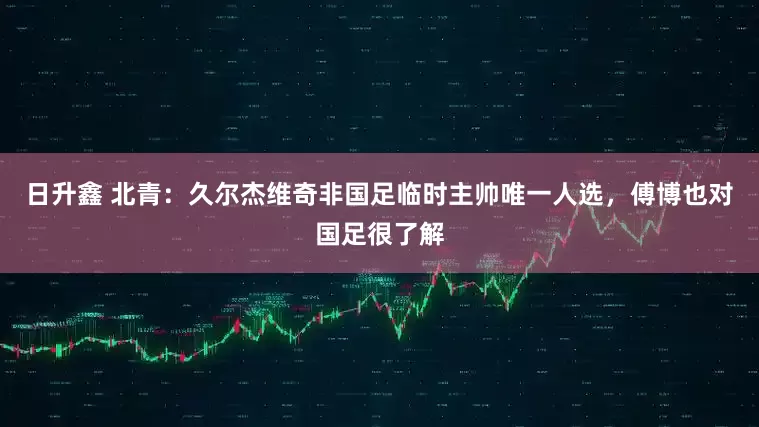 日升鑫 北青：久尔杰维奇非国足临时主帅唯一人选，傅博也对国足很了解