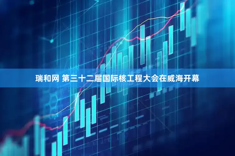 瑞和网 第三十二届国际核工程大会在威海开幕