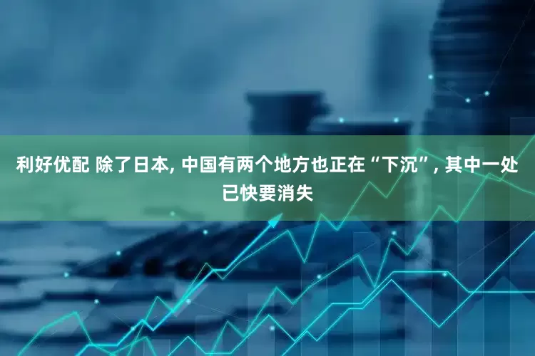 利好优配 除了日本, 中国有两个地方也正在“下沉”, 其中一处已快要消失