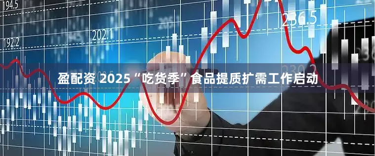 盈配资 2025“吃货季”食品提质扩需工作启动
