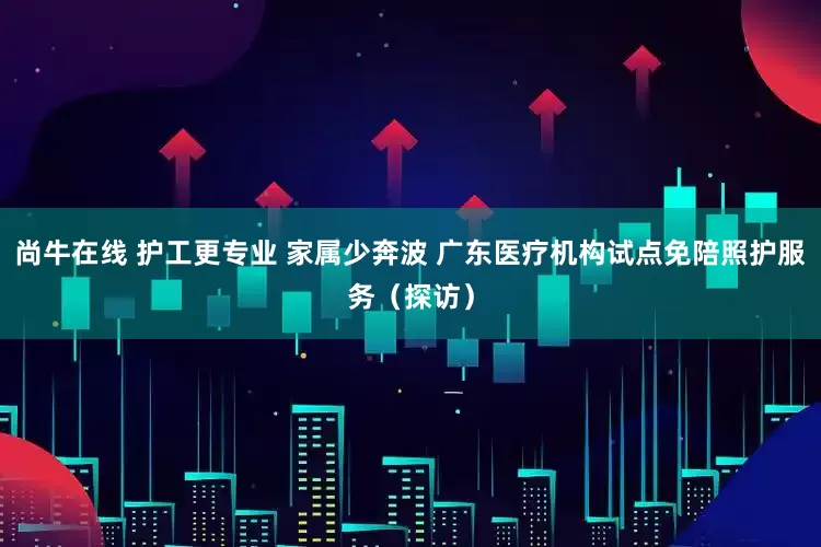 尚牛在线 护工更专业 家属少奔波 广东医疗机构试点免陪照护服务（探访）