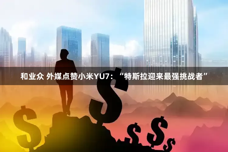 和业众 外媒点赞小米YU7：“特斯拉迎来最强挑战者”