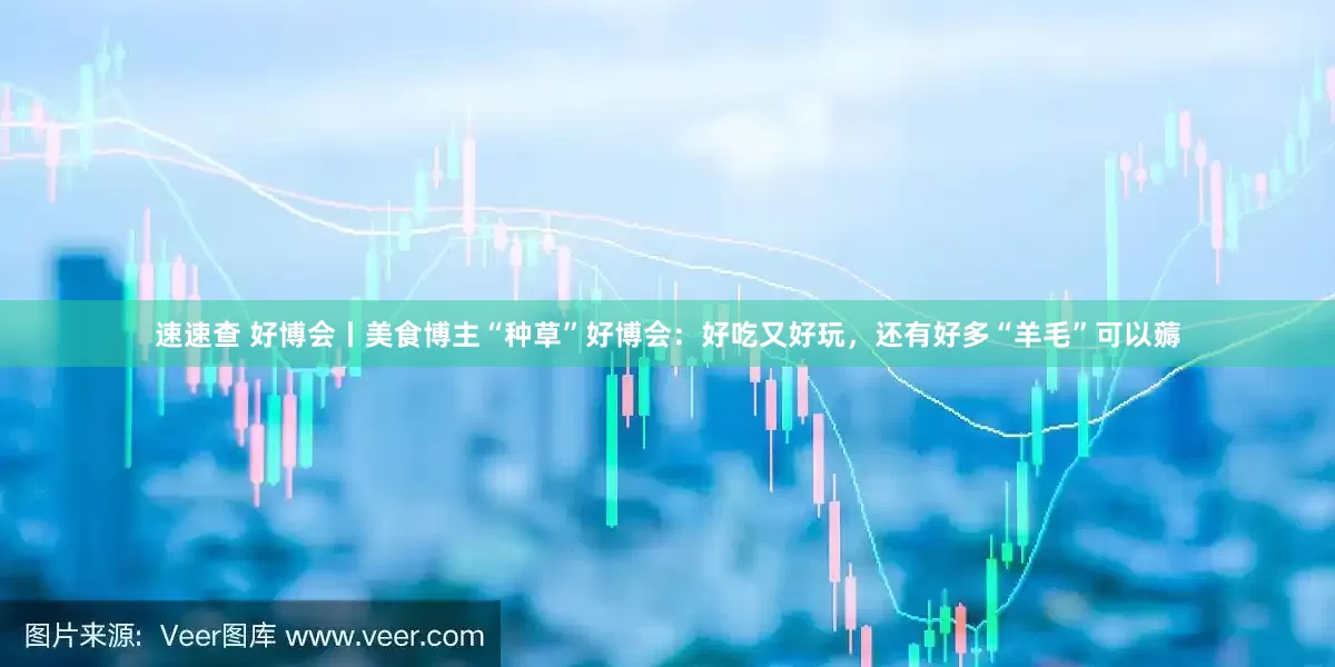速速查 好博会丨美食博主“种草”好博会：好吃又好玩，还有好多“羊毛”可以薅