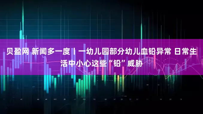 贝盈网 新闻多一度丨一幼儿园部分幼儿血铅异常 日常生活中小心这些“铅”威胁