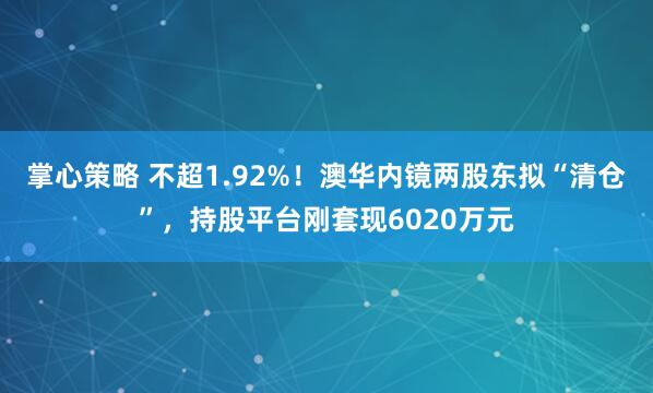 掌心策略 不超1.92%！澳华内镜两股东拟“清仓”，持股平台刚套现6020万元
