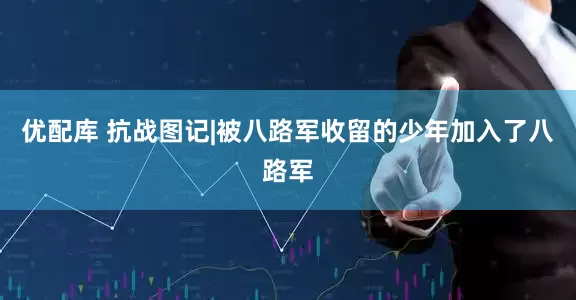 优配库 抗战图记|被八路军收留的少年加入了八路军
