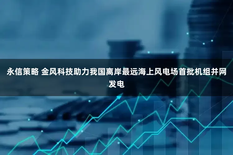 永信策略 金风科技助力我国离岸最远海上风电场首批机组并网发电