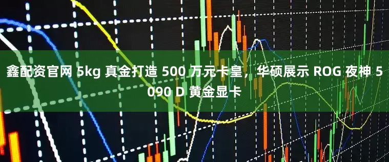 鑫配资官网 5kg 真金打造 500 万元卡皇，华硕展示 ROG 夜神 5090 D 黄金显卡