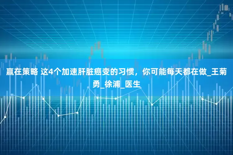 赢在策略 这4个加速肝脏癌变的习惯，你可能每天都在做_王菊勇_徐浦_医生