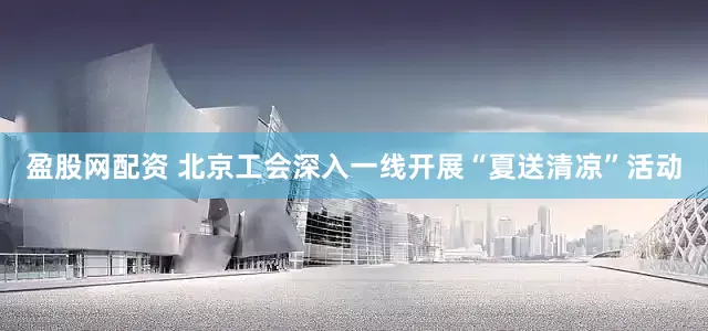 盈股网配资 北京工会深入一线开展“夏送清凉”活动