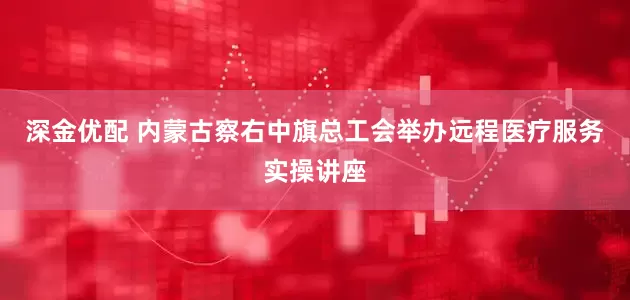 深金优配 内蒙古察右中旗总工会举办远程医疗服务实操讲座