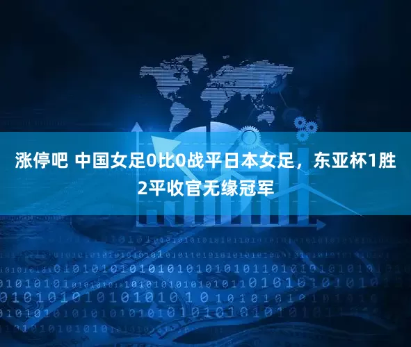 涨停吧 中国女足0比0战平日本女足，东亚杯1胜2平收官无缘冠军