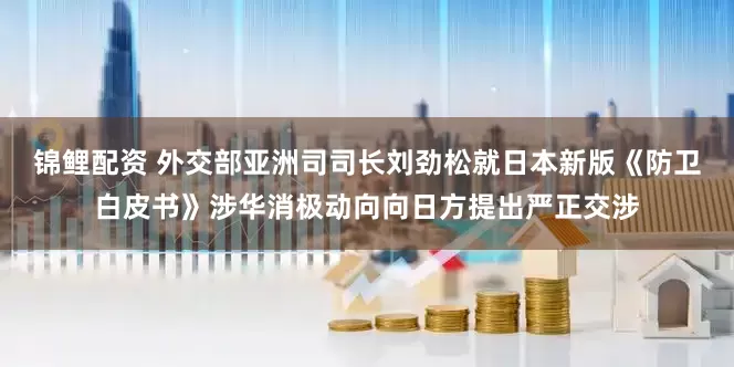 锦鲤配资 外交部亚洲司司长刘劲松就日本新版《防卫白皮书》涉华消极动向向日方提出严正交涉