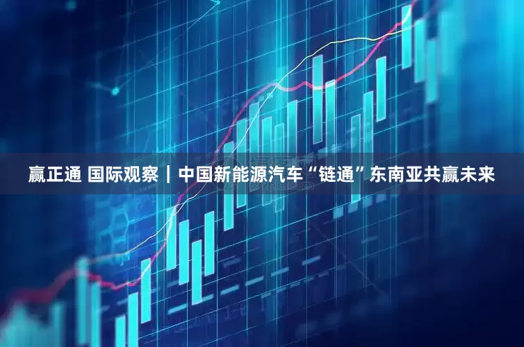 赢正通 国际观察｜中国新能源汽车“链通”东南亚共赢未来