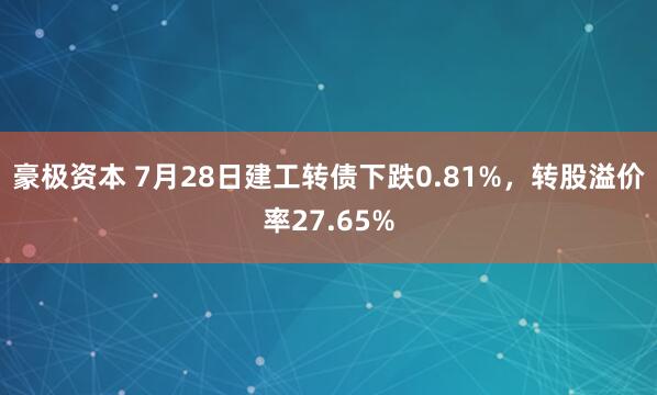 豪极资本 7月28日建工转债下跌0.81%，转股溢价率27.65%