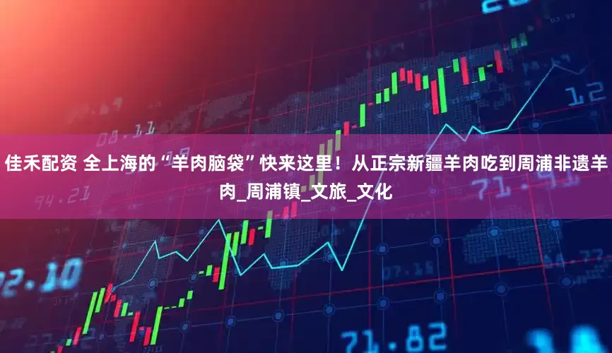 佳禾配资 全上海的“羊肉脑袋”快来这里！从正宗新疆羊肉吃到周浦非遗羊肉_周浦镇_文旅_文化