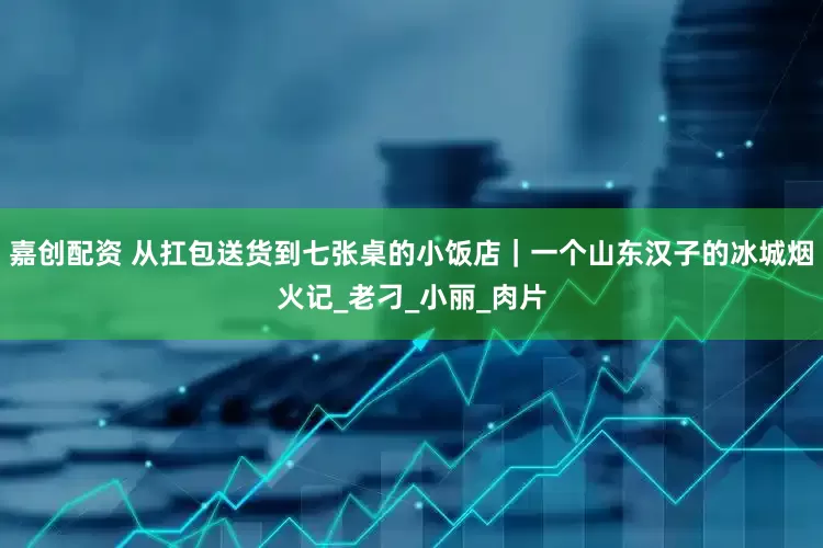 嘉创配资 从扛包送货到七张桌的小饭店｜一个山东汉子的冰城烟火记_老刁_小丽_肉片