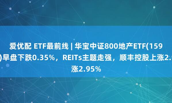 爱优配 ETF最前线 | 华宝中证800地产ETF(159707)早盘下跌0.35%，REITs主题走强，顺丰控股上涨2.95%