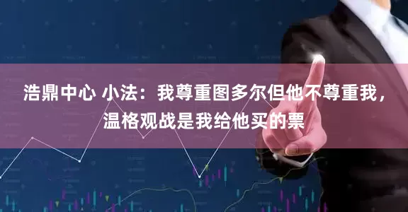 浩鼎中心 小法:我尊重图多尔但他不尊重我,温格观战是我给他买的票