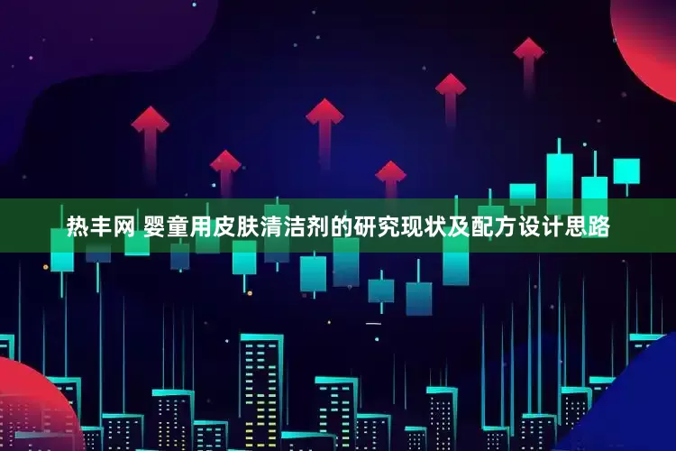 热丰网 婴童用皮肤清洁剂的研究现状及配方设计思路