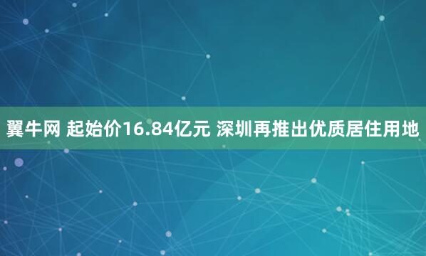 翼牛网 起始价16.84亿元 深圳再推出优质居住用地