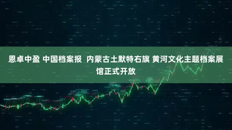 恩卓中盈 中国档案报  内蒙古土默特右旗 黄河文化主题档案展馆正式开放