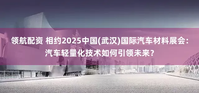 领航配资 相约2025中国(武汉)国际汽车材料展会：汽车轻量化技术如何引领未来？