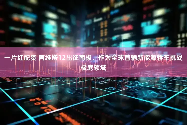 一片红配资 阿维塔12出征南极,作为全球首辆新能源轿车挑战极寒领域