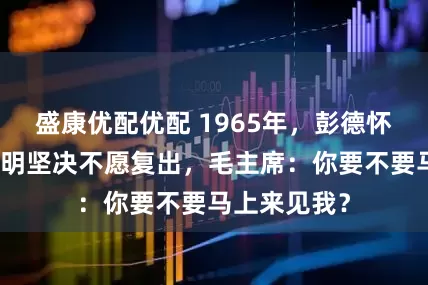 盛康优配优配 1965年,彭德怀亲笔写信表明坚决不愿复出,毛主席:你要不要马上来见我?