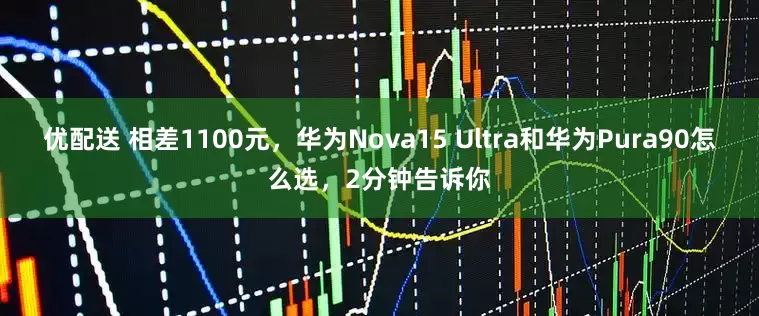优配送 相差1100元，华为Nova15 Ultra和华为Pura90怎么选，2分钟告诉你