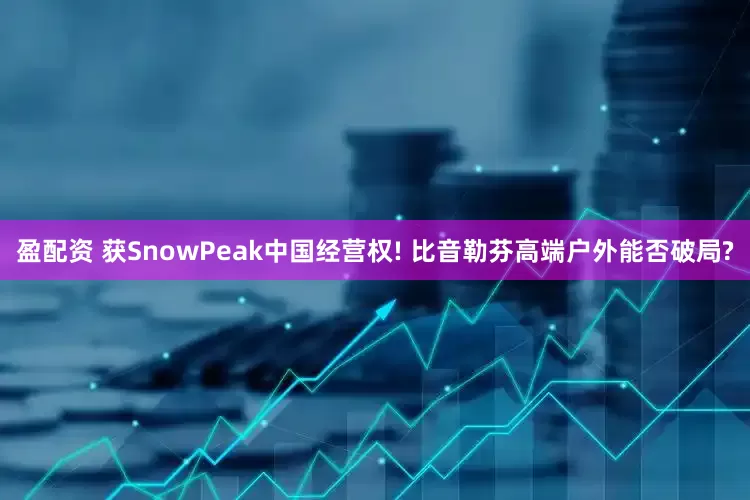 盈配资 获SnowPeak中国经营权! 比音勒芬高端户外能否破局?