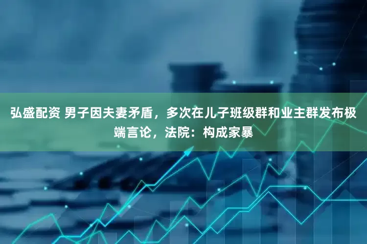 弘盛配资 男子因夫妻矛盾，多次在儿子班级群和业主群发布极端言论，法院：构成家暴