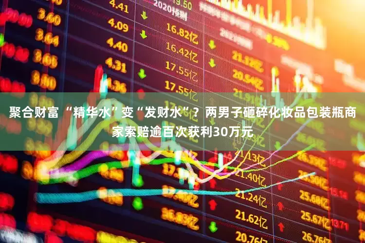 聚合财富 “精华水”变“发财水”？两男子砸碎化妆品包装瓶商家索赔逾百次获利30万元