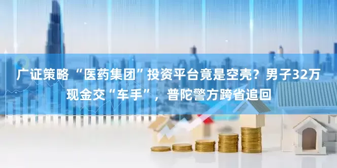 广证策略 “医药集团”投资平台竟是空壳？男子32万现金交“车手”，普陀警方跨省追回