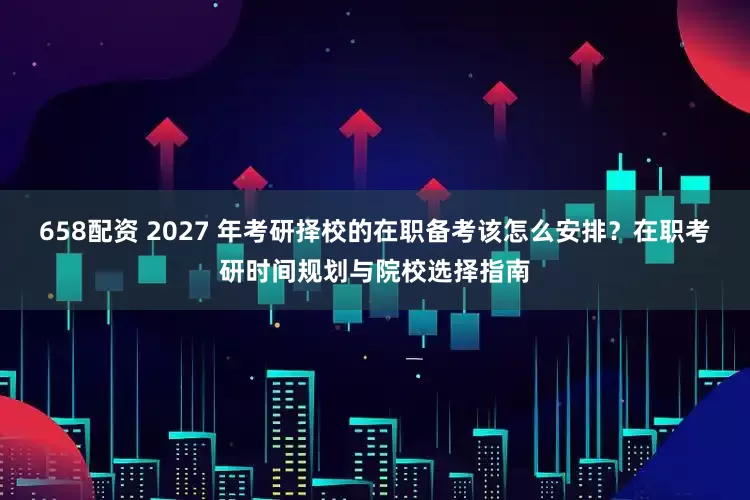 658配资 2027 年考研择校的在职备考该怎么安排？在职考研时间规划与院校选择指南