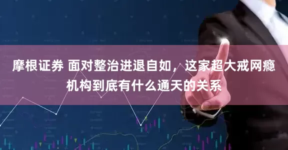 摩根证券 面对整治进退自如，这家超大戒网瘾机构到底有什么通天的关系